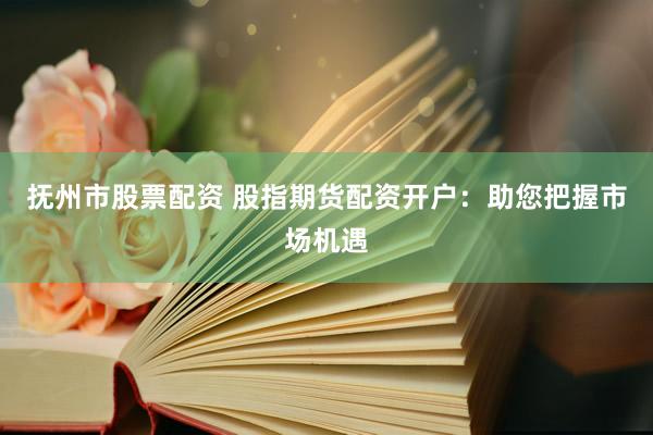 抚州市股票配资 股指期货配资开户：助您把握市场机遇