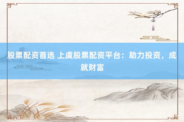 股票配资首选 上虞股票配资平台：助力投资，成就财富