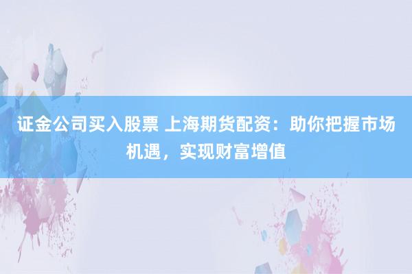 证金公司买入股票 上海期货配资：助你把握市场机遇，实现财富增值