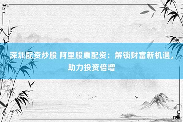深圳配资炒股 阿里股票配资：解锁财富新机遇，助力投资倍增
