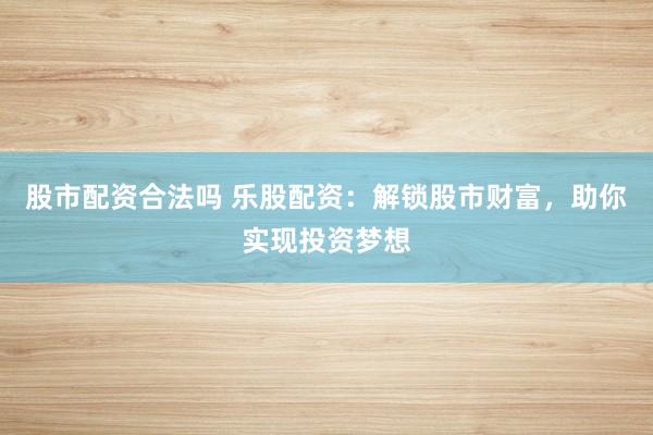 股市配资合法吗 乐股配资：解锁股市财富，助你实现投资梦想