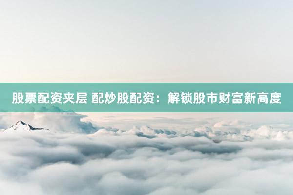 股票配资夹层 配炒股配资：解锁股市财富新高度
