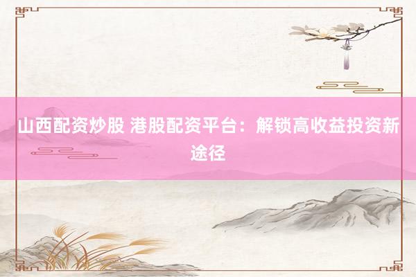 山西配资炒股 港股配资平台：解锁高收益投资新途径