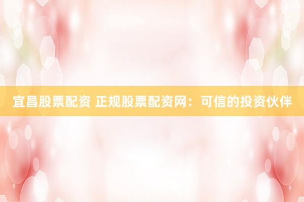 宜昌股票配资 正规股票配资网：可信的投资伙伴