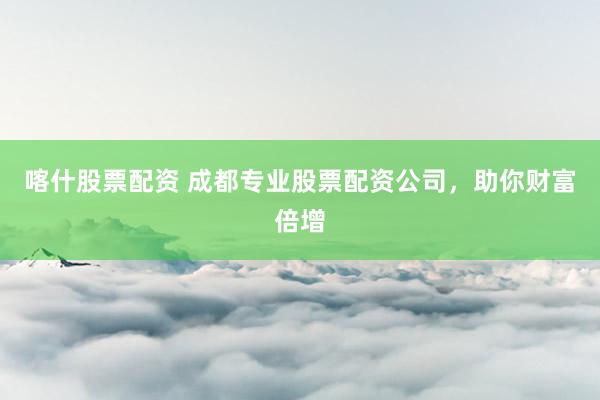 喀什股票配资 成都专业股票配资公司，助你财富倍增