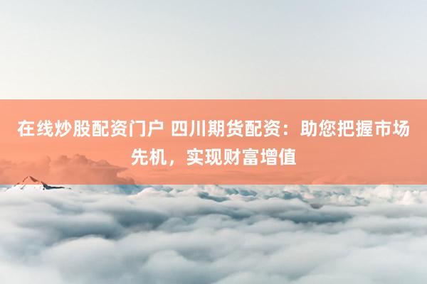 在线炒股配资门户 四川期货配资：助您把握市场先机，实现财富增值