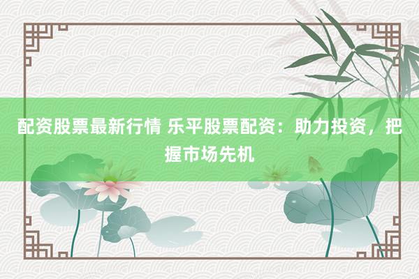 配资股票最新行情 乐平股票配资：助力投资，把握市场先机