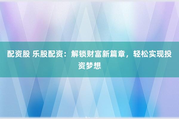 配资股 乐股配资：解锁财富新篇章，轻松实现投资梦想