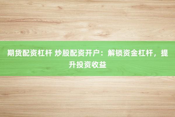 期货配资杠杆 炒股配资开户：解锁资金杠杆，提升投资收益