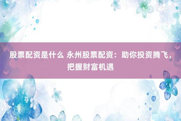 股票配资是什么 永州股票配资：助你投资腾飞，把握财富机遇