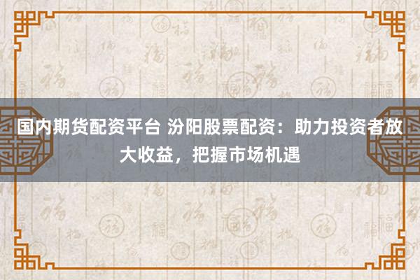 国内期货配资平台 汾阳股票配资：助力投资者放大收益，把握市场机遇
