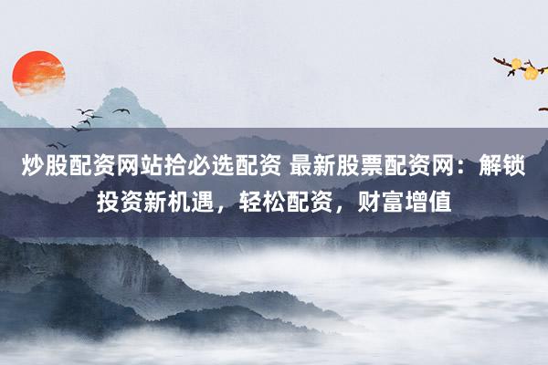 炒股配资网站拾必选配资 最新股票配资网：解锁投资新机遇，轻松配资，财富增值