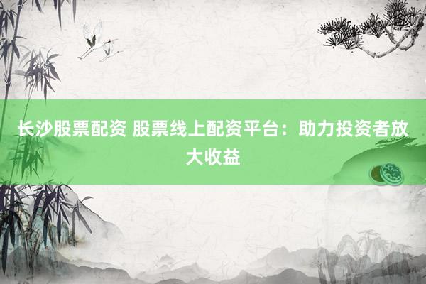 长沙股票配资 股票线上配资平台：助力投资者放大收益
