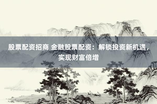 股票配资招商 金融股票配资：解锁投资新机遇，实现财富倍增