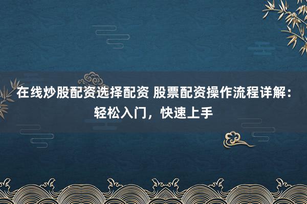 在线炒股配资选择配资 股票配资操作流程详解：轻松入门，快速上手