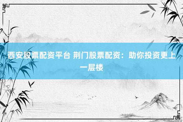 西安股票配资平台 荆门股票配资：助你投资更上一层楼