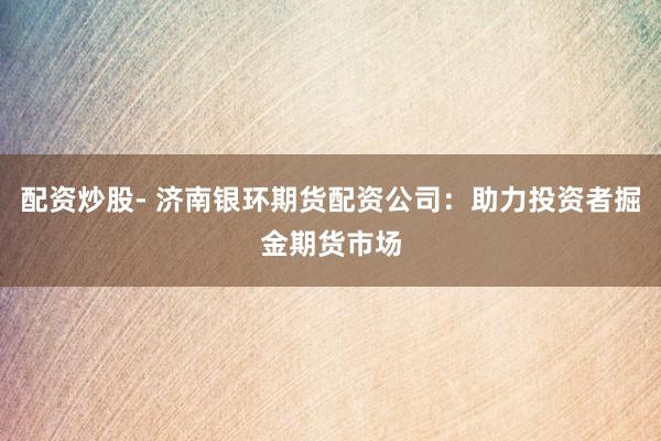 配资炒股- 济南银环期货配资公司：助力投资者掘金期货市场