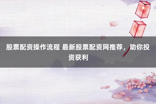 股票配资操作流程 最新股票配资网推荐，助你投资获利