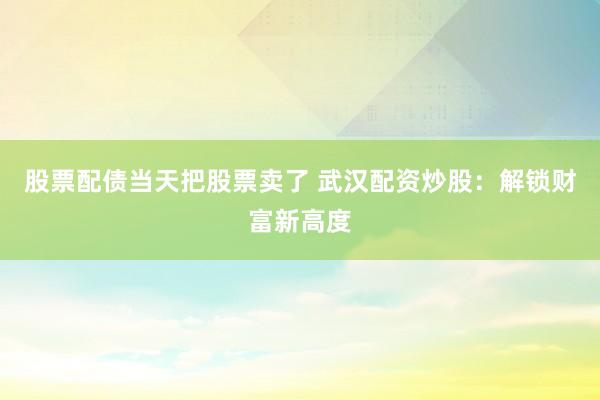 股票配债当天把股票卖了 武汉配资炒股：解锁财富新高度