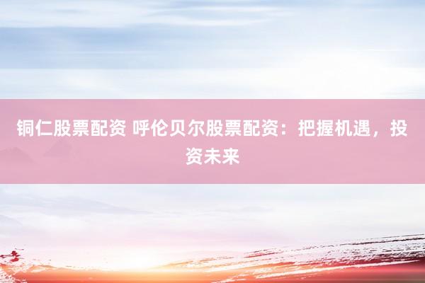 铜仁股票配资 呼伦贝尔股票配资：把握机遇，投资未来