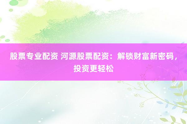 股票专业配资 河源股票配资：解锁财富新密码，投资更轻松