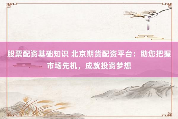 股票配资基础知识 北京期货配资平台：助您把握市场先机，成就投资梦想