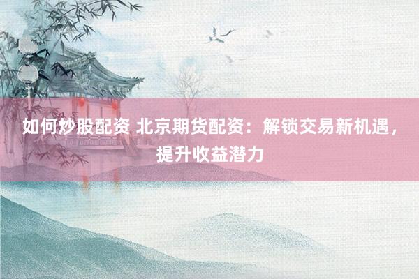 如何炒股配资 北京期货配资：解锁交易新机遇，提升收益潜力