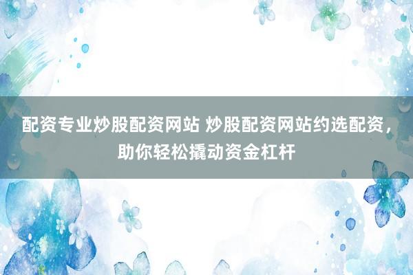 配资专业炒股配资网站 炒股配资网站约选配资，助你轻松撬动资金杠杆