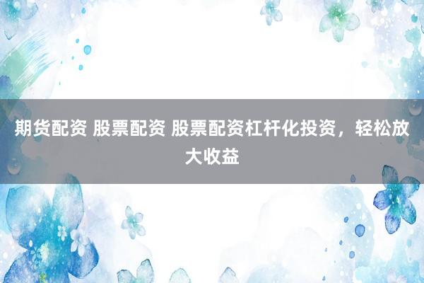 期货配资 股票配资 股票配资杠杆化投资，轻松放大收益