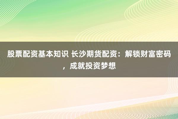 股票配资基本知识 长沙期货配资：解锁财富密码，成就投资梦想