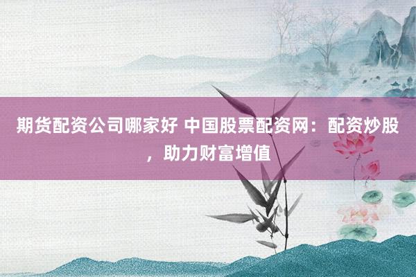 期货配资公司哪家好 中国股票配资网：配资炒股，助力财富增值